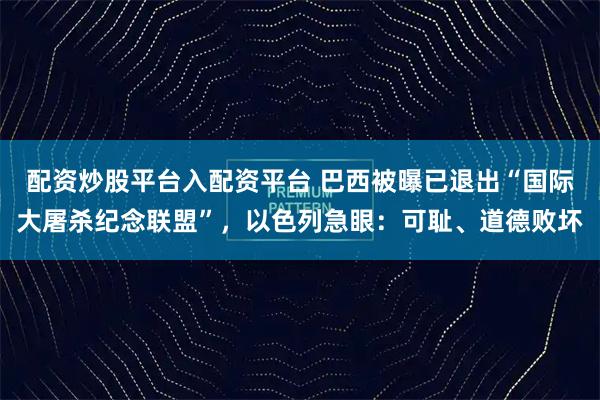 配资炒股平台入配资平台 巴西被曝已退出“国际大屠杀纪念联盟”，以色列急眼：可耻、道德败坏