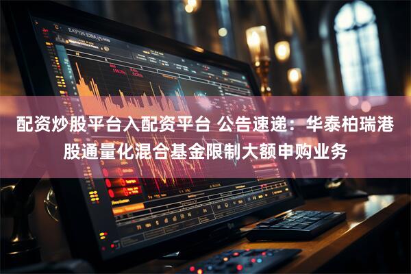 配资炒股平台入配资平台 公告速递：华泰柏瑞港股通量化混合基金限制大额申购业务