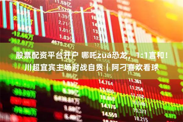 股票配资平台开户 哪吒zuá恐龙，1:1言和！川超宜宾主场对战自贡｜阿刁喜欢看球