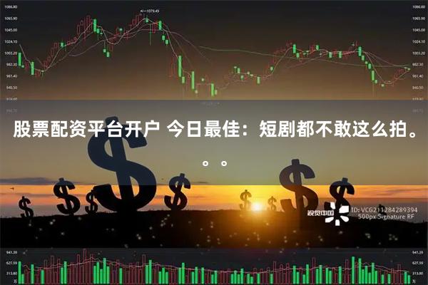 股票配资平台开户 今日最佳：短剧都不敢这么拍。。。