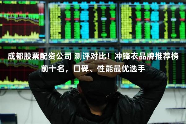 成都股票配资公司 测评对比!冲锋衣品牌推荐榜前十名,口碑、性能最优选手