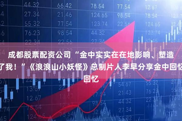 成都股票配资公司 “金中实实在在地影响、塑造了我!”《浪浪山小妖怪》总制片人李早分享金中回忆
