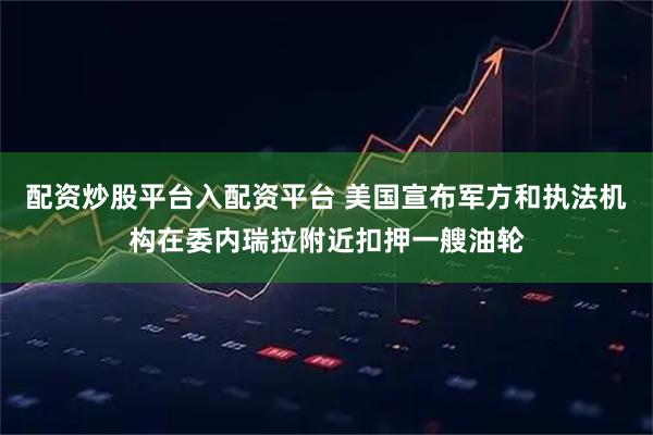 配资炒股平台入配资平台 美国宣布军方和执法机构在委内瑞拉附近扣押一艘油轮