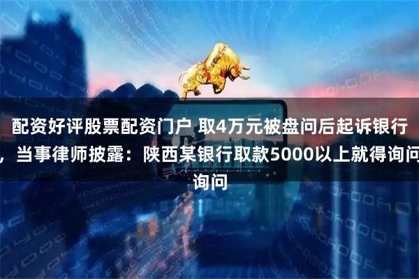 配资好评股票配资门户 取4万元被盘问后起诉银行，当事律师披露：陕西某银行取款5000以上就得询问
