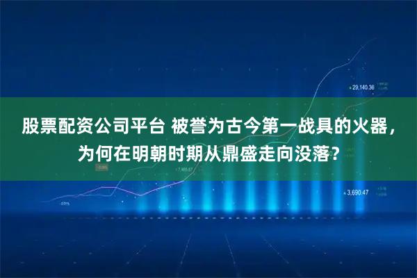 股票配资公司平台 被誉为古今第一战具的火器，为何在明朝时期从鼎盛走向没落？