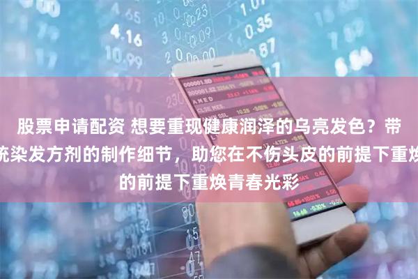 股票申请配资 想要重现健康润泽的乌亮发色？带您领略传统染发方剂的制作细节，助您在不伤头皮的前提下重焕青春光彩