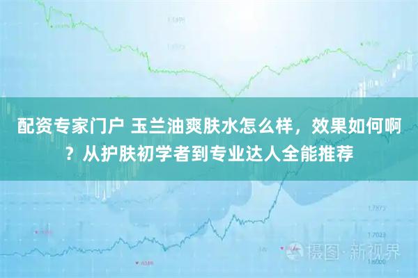 配资专家门户 玉兰油爽肤水怎么样，效果如何啊？从护肤初学者到专业达人全能推荐