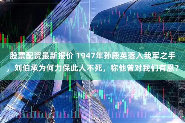 股票配资最新报价 1947年孙殿英落入我军之手，刘伯承为何力保此人不死，称他曾对我们有恩？