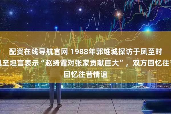 配资在线导航官网 1988年郭维城探访于凤至时，于凤至坦言表示“赵绮霞对张家贡献巨大”，双方回忆往昔情谊