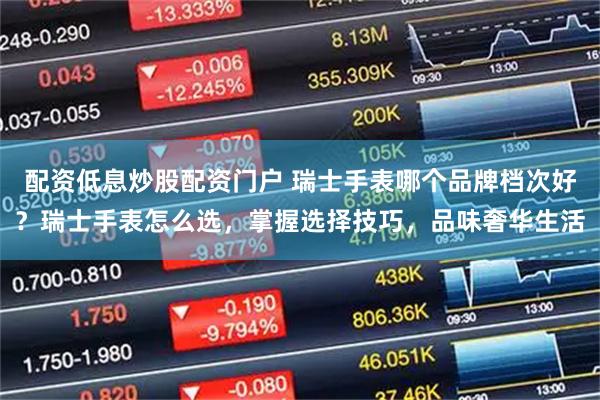 配资低息炒股配资门户 瑞士手表哪个品牌档次好？瑞士手表怎么选，掌握选择技巧，品味奢华生活