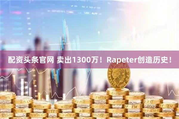 配资头条官网 卖出1300万！Rapeter创造历史！