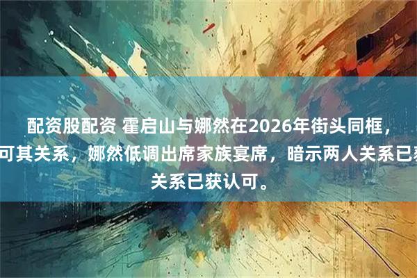 配资股配资 霍启山与娜然在2026年街头同框，霍家认可其关系，娜然低调出席家族宴席，暗示两人关系已获认可。