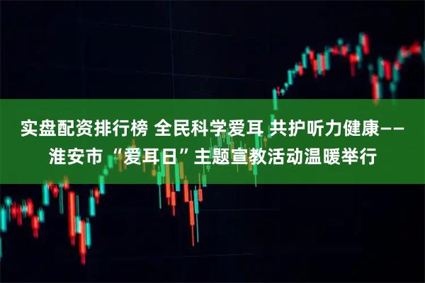 实盘配资排行榜 全民科学爱耳 共护听力健康——淮安市 “爱耳日”主题宣教活动温暖举行