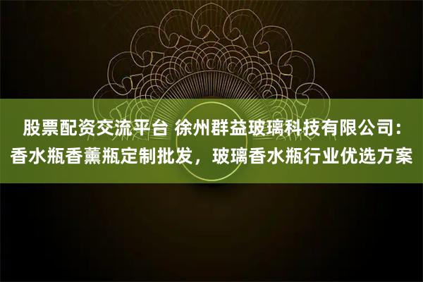 股票配资交流平台 徐州群益玻璃科技有限公司：香水瓶香薰瓶定制批发，玻璃香水瓶行业优选方案