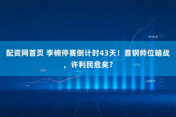 配资网首页 李楠停赛倒计时43天！首钢帅位暗战，许利民危矣？