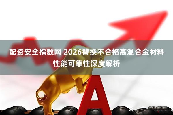 配资安全指数网 2026替换不合格高温合金材料性能可靠性深度解析