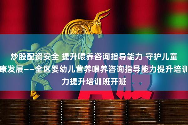 炒股配资安全 提升喂养咨询指导能力 守护儿童营养健康发展——全区婴幼儿营养喂养咨询指导能力提升培训班开班