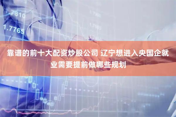 靠谱的前十大配资炒股公司 辽宁想进入央国企就业需要提前做哪些规划