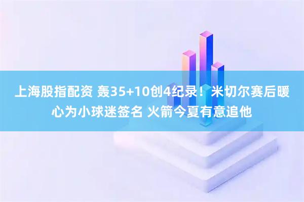 上海股指配资 轰35+10创4纪录！米切尔赛后暖心为小球迷签名 火箭今夏有意追他