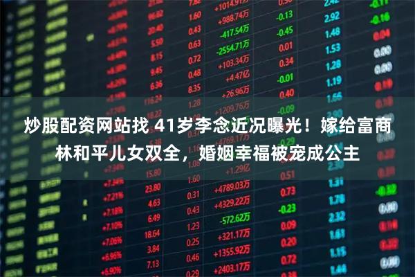 炒股配资网站找 41岁李念近况曝光！嫁给富商林和平儿女双全，婚姻幸福被宠成公主