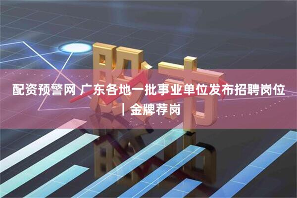 配资预警网 广东各地一批事业单位发布招聘岗位｜金牌荐岗