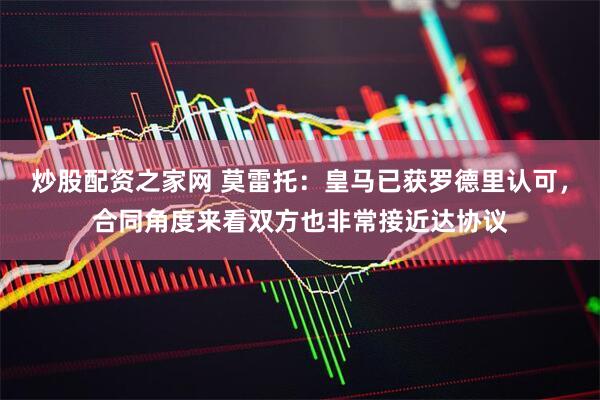 炒股配资之家网 莫雷托：皇马已获罗德里认可，合同角度来看双方也非常接近达协议