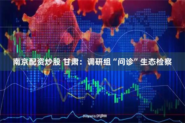 南京配资炒股 甘肃：调研组“问诊”生态检察